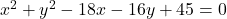 ~x^2+y^2-18x-16y+45=0~